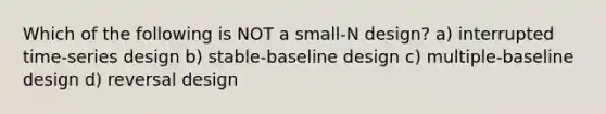 Which of the following is NOT a small-N design? a) interrupted time-series design b) stable-baseline design c) multiple-baseline design d) reversal design