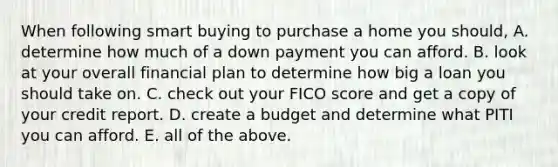 When following smart buying to purchase a home you should, A. determine how much of a down payment you can afford. B. look at your overall financial plan to determine how big a loan you should take on. C. check out your FICO score and get a copy of your credit report. D. create a budget and determine what PITI you can afford. E. all of the above.