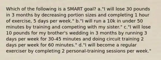 Which of the following is a SMART goal? a."I will lose 30 pounds in 3 months by decreasing portion sizes and completing 1 hour of exercise, 5 days per week." b."I will run a 10k in under 50 minutes by training and competing with my sister." c."I will lose 10 pounds for my brother's wedding in 3 months by running 3 days per week for 30-45 minutes and doing circuit training 2 days per week for 60 minutes." d."I will become a regular exerciser by completing 2 personal-training sessions per week."