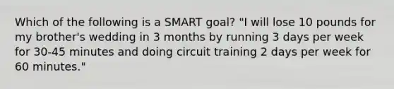 Which of the following is a SMART goal? "I will lose 10 pounds for my brother's wedding in 3 months by running 3 days per week for 30-45 minutes and doing circuit training 2 days per week for 60 minutes."