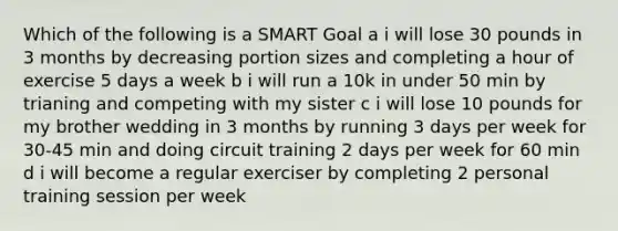 Which of the following is a SMART Goal a i will lose 30 pounds in 3 months by decreasing portion sizes and completing a hour of exercise 5 days a week b i will run a 10k in under 50 min by trianing and competing with my sister c i will lose 10 pounds for my brother wedding in 3 months by running 3 days per week for 30-45 min and doing circuit training 2 days per week for 60 min d i will become a regular exerciser by completing 2 personal training session per week