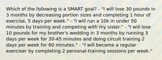 Which of the following is a SMART goal? - "I will lose 30 pounds in 3 months by decreasing portion sizes and completing 1 hour of exercise, 5 days per week." - "I will run a 10k in under 50 minutes by training and competing with my sister." - "I will lose 10 pounds for my brother's wedding in 3 months by running 3 days per week for 30-45 minutes and doing circuit training 2 days per week for 60 minutes." - "I will become a regular exerciser by completing 2 personal-training sessions per week."