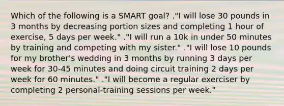 Which of the following is a SMART goal? ."I will lose 30 pounds in 3 months by decreasing portion sizes and completing 1 hour of exercise, 5 days per week." ."I will run a 10k in under 50 minutes by training and competing with my sister." ."I will lose 10 pounds for my brother's wedding in 3 months by running 3 days per week for 30-45 minutes and doing circuit training 2 days per week for 60 minutes." ."I will become a regular exerciser by completing 2 personal-training sessions per week."