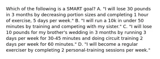 Which of the following is a SMART goal? A. "I will lose 30 pounds in 3 months by decreasing portion sizes and completing 1 hour of exercise, 5 days per week." B. "I will run a 10k in under 50 minutes by training and competing with my sister." C. "I will lose 10 pounds for my brother's wedding in 3 months by running 3 days per week for 30-45 minutes and doing circuit training 2 days per week for 60 minutes." D. "I will become a regular exerciser by completing 2 personal-training sessions per week."