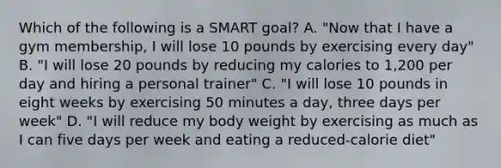 Which of the following is a SMART goal? A. "Now that I have a gym membership, I will lose 10 pounds by exercising every day" B. "I will lose 20 pounds by reducing my calories to 1,200 per day and hiring a personal trainer" C. "I will lose 10 pounds in eight weeks by exercising 50 minutes a day, three days per week" D. "I will reduce my body weight by exercising as much as I can five days per week and eating a reduced-calorie diet"