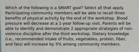 Which of the following is a SMART goal? Select all that apply. Participating community members will be able to recall three benefits of physical activity by the end of the workshop. Blood pressure will decrease at a 1-year follow-up visit. Parents will be able to identify and demonstrate 2 appropriate strategies of non-violence discipline after the third workshop. Dietary knowledge (i.e., recommended intake of fruits, vegetables, protein, fiber, and fats) will increase by 5% among community members.