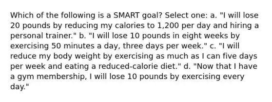 Which of the following is a SMART goal? Select one: a. "I will lose 20 pounds by reducing my calories to 1,200 per day and hiring a personal trainer." b. "I will lose 10 pounds in eight weeks by exercising 50 minutes a day, three days per week." c. "I will reduce my body weight by exercising as much as I can five days per week and eating a reduced-calorie diet." d. "Now that I have a gym membership, I will lose 10 pounds by exercising every day."