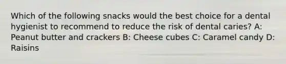 Which of the following snacks would the best choice for a dental hygienist to recommend to reduce the risk of dental caries? A: Peanut butter and crackers B: Cheese cubes C: Caramel candy D: Raisins