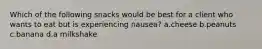 Which of the following snacks would be best for a client who wants to eat but is experiencing nausea? a.cheese b.peanuts c.banana d.a milkshake
