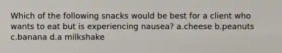 Which of the following snacks would be best for a client who wants to eat but is experiencing nausea? a.cheese b.peanuts c.banana d.a milkshake