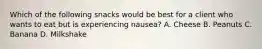 Which of the following snacks would be best for a client who wants to eat but is experiencing nausea? A. Cheese B. Peanuts C. Banana D. Milkshake