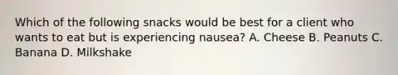 Which of the following snacks would be best for a client who wants to eat but is experiencing nausea? A. Cheese B. Peanuts C. Banana D. Milkshake