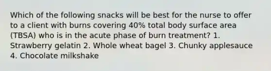 Which of the following snacks will be best for the nurse to offer to a client with burns covering 40% total body surface area (TBSA) who is in the acute phase of burn treatment? 1. Strawberry gelatin 2. Whole wheat bagel 3. Chunky applesauce 4. Chocolate milkshake