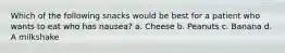 Which of the following snacks would be best for a patient who wants to eat who has nausea? a. Cheese b. Peanuts c. Banana d. A milkshake