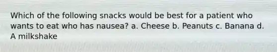 Which of the following snacks would be best for a patient who wants to eat who has nausea? a. Cheese b. Peanuts c. Banana d. A milkshake