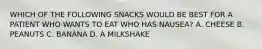 WHICH OF THE FOLLOWING SNACKS WOULD BE BEST FOR A PATIENT WHO WANTS TO EAT WHO HAS NAUSEA? A. CHEESE B. PEANUTS C. BANANA D. A MILKSHAKE