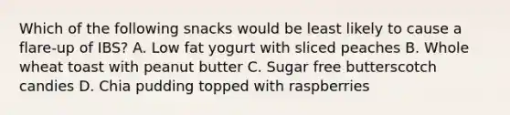 Which of the following snacks would be least likely to cause a flare-up of IBS? A. Low fat yogurt with sliced peaches B. Whole wheat toast with peanut butter C. Sugar free butterscotch candies D. Chia pudding topped with raspberries