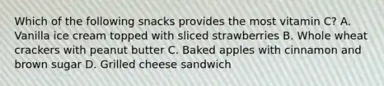 Which of the following snacks provides the most vitamin C? A. Vanilla ice cream topped with sliced strawberries B. Whole wheat crackers with peanut butter C. Baked apples with cinnamon and brown sugar D. Grilled cheese sandwich