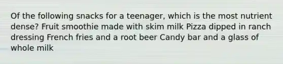 Of the following snacks for a teenager, which is the most nutrient dense? Fruit smoothie made with skim milk Pizza dipped in ranch dressing French fries and a root beer Candy bar and a glass of whole milk