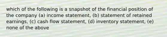 which of the following is a snapshot of the financial position of the company (a) income statement, (b) statement of retained earnings, (c) cash flow statement, (d) inventory statement, (e) none of the above