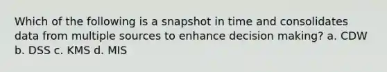 Which of the following is a snapshot in time and consolidates data from multiple sources to enhance decision making? a. CDW b. DSS c. KMS d. MIS