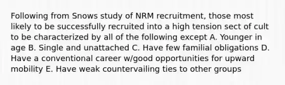 Following from Snows study of NRM recruitment, those most likely to be successfully recruited into a high tension sect of cult to be characterized by all of the following except A. Younger in age B. Single and unattached C. Have few familial obligations D. Have a conventional career w/good opportunities for upward mobility E. Have weak countervailing ties to other groups