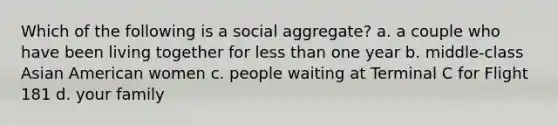 Which of the following is a social aggregate? a. a couple who have been living together for less than one year b. middle-class Asian American women c. people waiting at Terminal C for Flight 181 d. your family