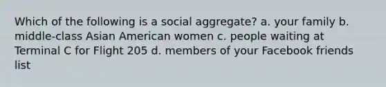 Which of the following is a social aggregate? a. your family b. middle-class Asian American women c. people waiting at Terminal C for Flight 205 d. members of your Facebook friends list