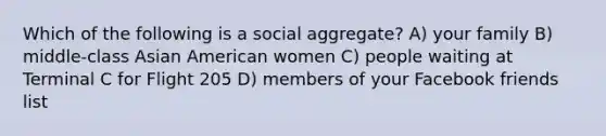 Which of the following is a social aggregate? A) your family B) middle-class Asian American women C) people waiting at Terminal C for Flight 205 D) members of your Facebook friends list