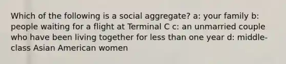 Which of the following is a social aggregate? a: your family b: people waiting for a flight at Terminal C c: an unmarried couple who have been living together for less than one year d: middle-class Asian American women