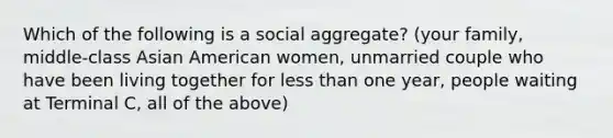 Which of the following is a social aggregate? (your family, middle-class Asian American women, unmarried couple who have been living together for less than one year, people waiting at Terminal C, all of the above)