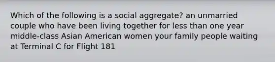 Which of the following is a social aggregate? an unmarried couple who have been living together for less than one year middle-class Asian American women your family people waiting at Terminal C for Flight 181