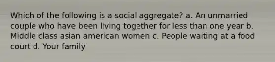 Which of the following is a social aggregate? a. An unmarried couple who have been living together for less than one year b. Middle class asian american women c. People waiting at a food court d. Your family