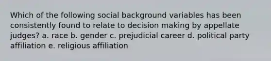 Which of the following social background variables has been consistently found to relate to decision making by appellate judges? a. race b. gender c. prejudicial career d. political party affiliation e. religious affiliation