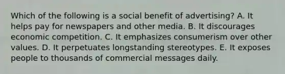 Which of the following is a social benefit of advertising? A. It helps pay for newspapers and other media. B. It discourages economic competition. C. It emphasizes consumerism over other values. D. It perpetuates longstanding stereotypes. E. It exposes people to thousands of commercial messages daily.