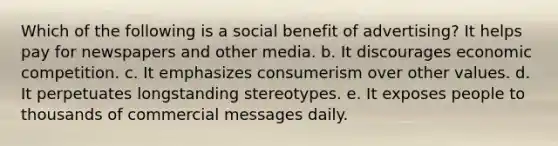 Which of the following is a social benefit of advertising? It helps pay for newspapers and other media. b. It discourages economic competition. c. It emphasizes consumerism over other values. d. It perpetuates longstanding stereotypes. e. It exposes people to thousands of commercial messages daily.