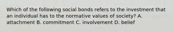 Which of the following social bonds refers to the investment that an individual has to the normative values of society? A. attachment B. commitment C. involvement D. belief