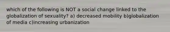 which of the following is NOT a social change linked to the globalization of sexuality? a) decreased mobility b)globalization of media c)increasing urbanization