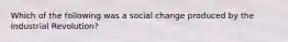 Which of the following was a social change produced by the Industrial Revolution?