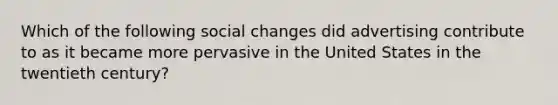 Which of the following social changes did advertising contribute to as it became more pervasive in the United States in the twentieth century?