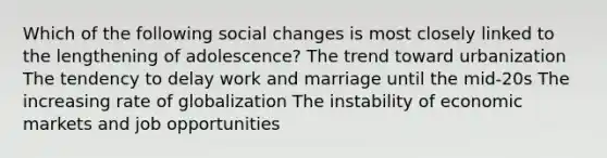 Which of the following social changes is most closely linked to the lengthening of adolescence? The trend toward urbanization The tendency to delay work and marriage until the mid-20s The increasing rate of globalization The instability of economic markets and job opportunities