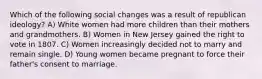 Which of the following social changes was a result of republican ideology? A) White women had more children than their mothers and grandmothers. B) Women in New Jersey gained the right to vote in 1807. C) Women increasingly decided not to marry and remain single. D) Young women became pregnant to force their father's consent to marriage.