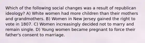 Which of the following social changes was a result of republican ideology? A) White women had more children than their mothers and grandmothers. B) Women in New Jersey gained the right to vote in 1807. C) Women increasingly decided not to marry and remain single. D) Young women became pregnant to force their father's consent to marriage.