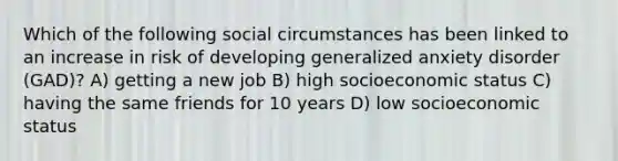 Which of the following social circumstances has been linked to an increase in risk of developing generalized anxiety disorder (GAD)? A) getting a new job B) high socioeconomic status C) having the same friends for 10 years D) low socioeconomic status