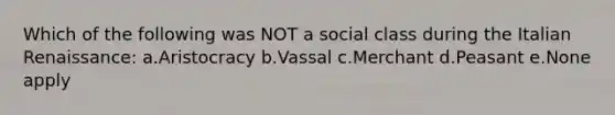 Which of the following was NOT a social class during the Italian Renaissance: a.Aristocracy b.Vassal c.Merchant d.Peasant e.None apply