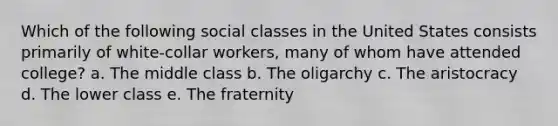 Which of the following social classes in the United States consists primarily of white-collar workers, many of whom have attended college? a. The middle class b. The oligarchy c. The aristocracy d. The lower class e. The fraternity