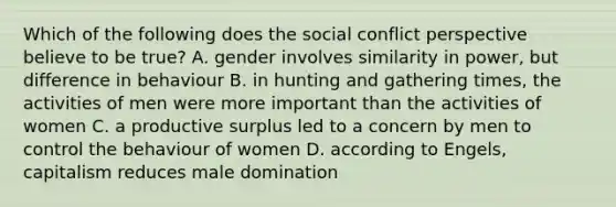 Which of the following does the social conflict perspective believe to be true? A. gender involves similarity in power, but difference in behaviour B. in hunting and gathering times, the activities of men were more important than the activities of women C. a productive surplus led to a concern by men to control the behaviour of women D. according to Engels, capitalism reduces male domination