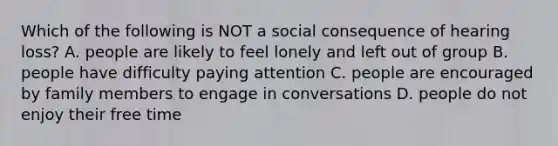 Which of the following is NOT a social consequence of hearing loss? A. people are likely to feel lonely and left out of group B. people have difficulty paying attention C. people are encouraged by family members to engage in conversations D. people do not enjoy their free time