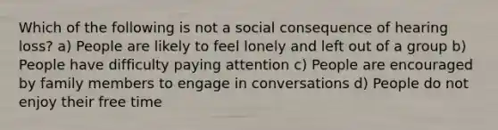 Which of the following is not a social consequence of hearing loss? a) People are likely to feel lonely and left out of a group b) People have difficulty paying attention c) People are encouraged by family members to engage in conversations d) People do not enjoy their free time