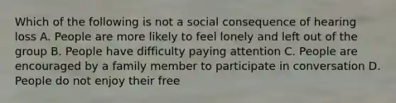 Which of the following is not a social consequence of hearing loss A. People are more likely to feel lonely and left out of the group B. People have difficulty paying attention C. People are encouraged by a family member to participate in conversation D. People do not enjoy their free